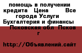 помощь в получении кредита › Цена ­ 10 - Все города Услуги » Бухгалтерия и финансы   . Псковская обл.,Псков г.